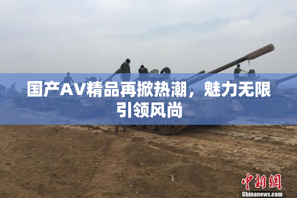 国产AV精品再掀热潮，魅力无限引领风尚
