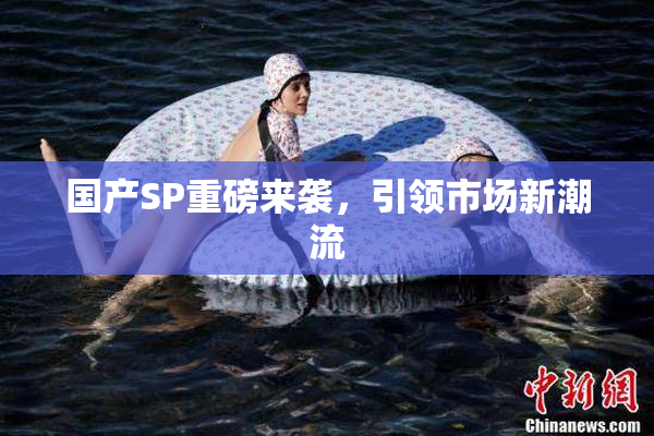 国产SP重磅来袭，引领市场新潮流