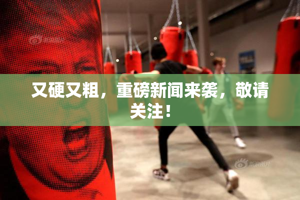 又硬又粗，重磅新闻来袭，敬请关注！