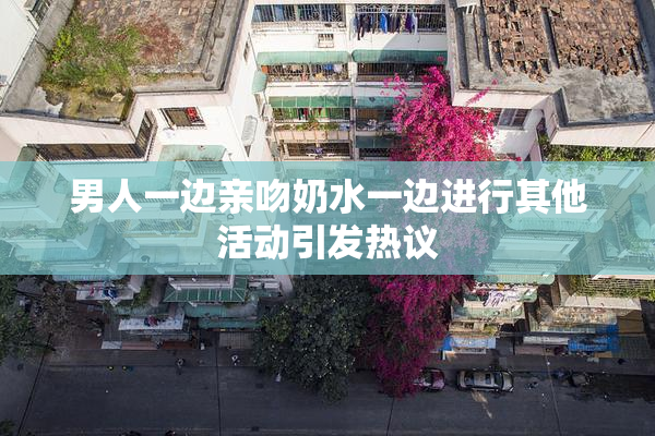 男人一边亲吻奶水一边进行其他活动引发热议