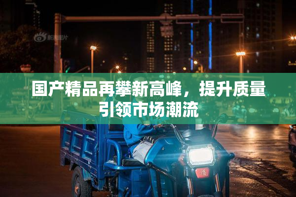 国产精品再攀新高峰，提升质量引领市场潮流