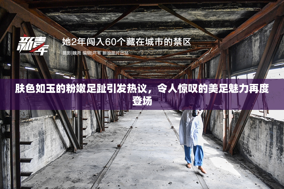 肤色如玉的粉嫩足趾引发热议，令人惊叹的美足魅力再度登场