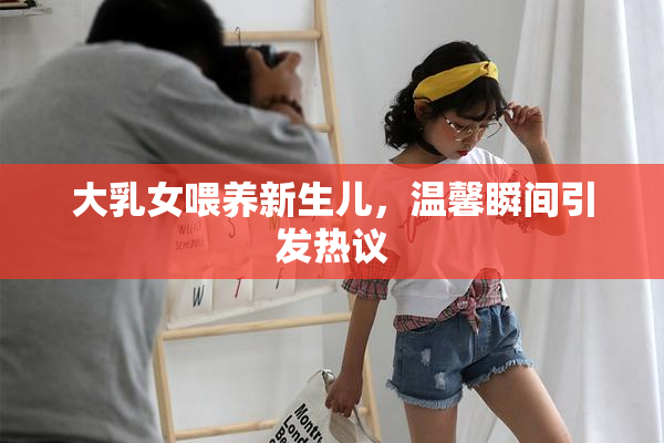 大乳女喂养新生儿，温馨瞬间引发热议