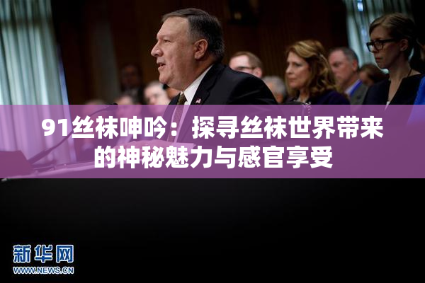 91丝袜呻吟：探寻丝袜世界带来的神秘魅力与感官享受