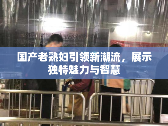 国产老熟妇引领新潮流，展示独特魅力与智慧