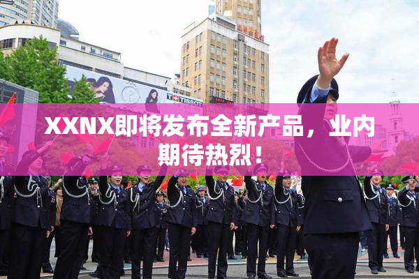 XXNX即将发布全新产品，业内期待热烈！