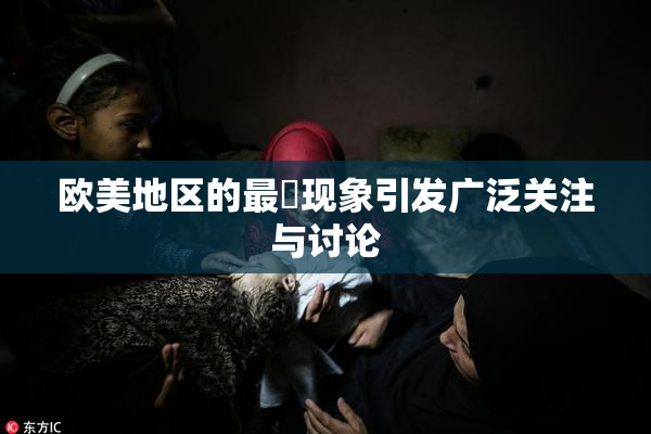 欧美地区的最婬现象引发广泛关注与讨论