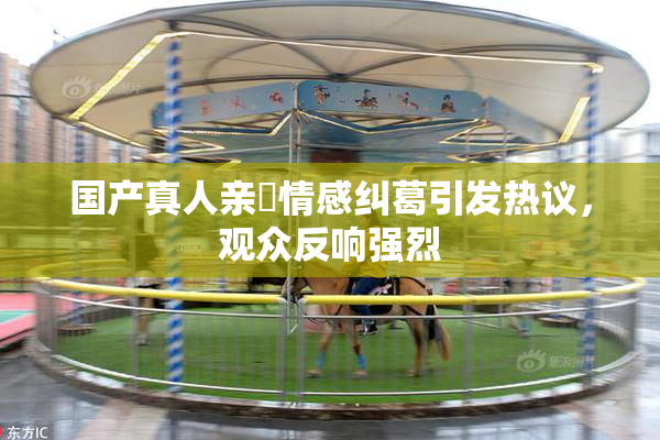 国产真人亲妺情感纠葛引发热议，观众反响强烈