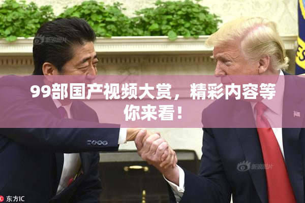 99部国产视频大赏，精彩内容等你来看！