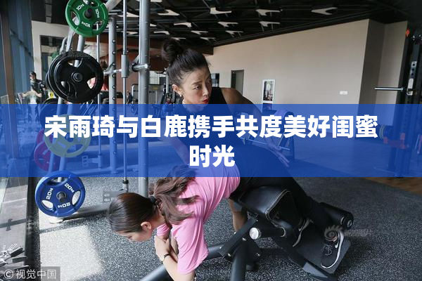 宋雨琦与白鹿携手共度美好闺蜜时光