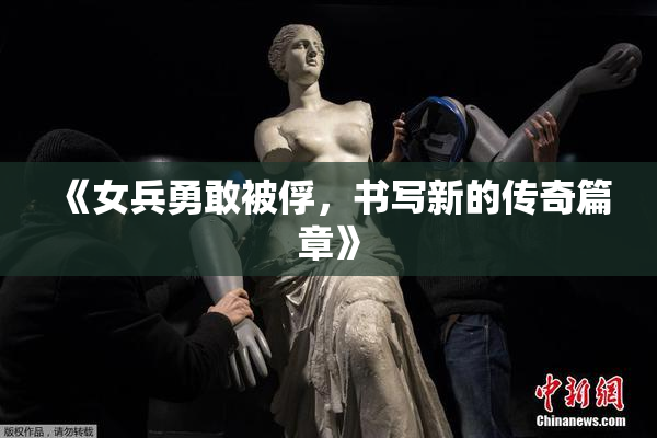《女兵勇敢被俘，书写新的传奇篇章》