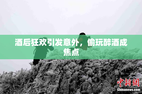 酒后狂欢引发意外，偷玩醉酒成焦点