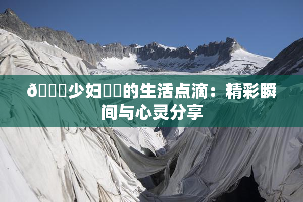 🔞少妇❌‌的生活点滴：精彩瞬间与心灵分享