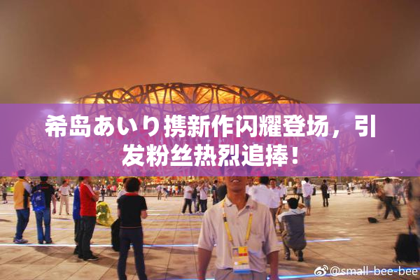 希岛あいり携新作闪耀登场，引发粉丝热烈追捧！