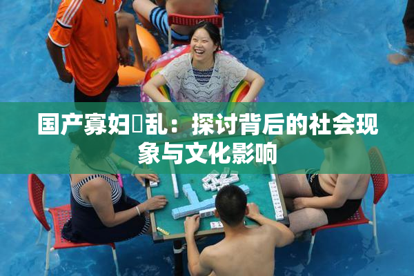 国产寡妇婬乱：探讨背后的社会现象与文化影响