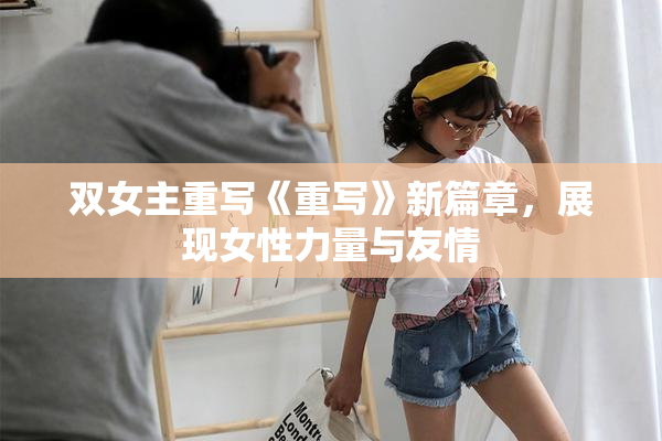 双女主重写《重写》新篇章，展现女性力量与友情
