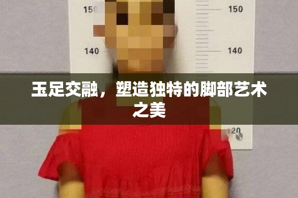 玉足交融，塑造独特的脚部艺术之美
