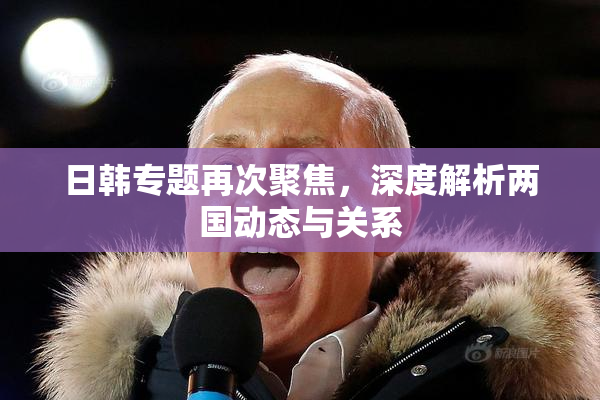 日韩专题再次聚焦，深度解析两国动态与关系