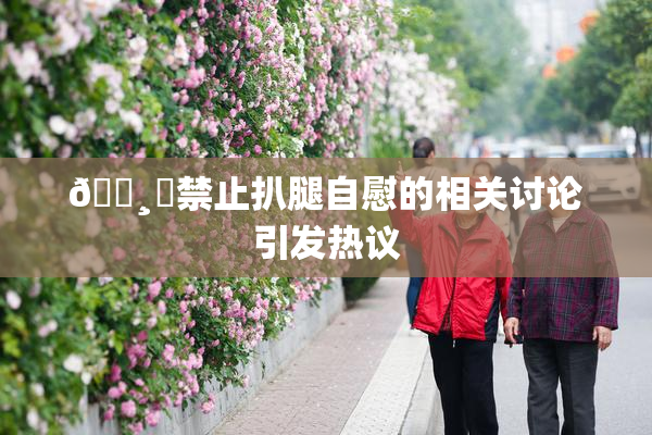 🌸‌禁止扒腿自慰的相关讨论引发热议