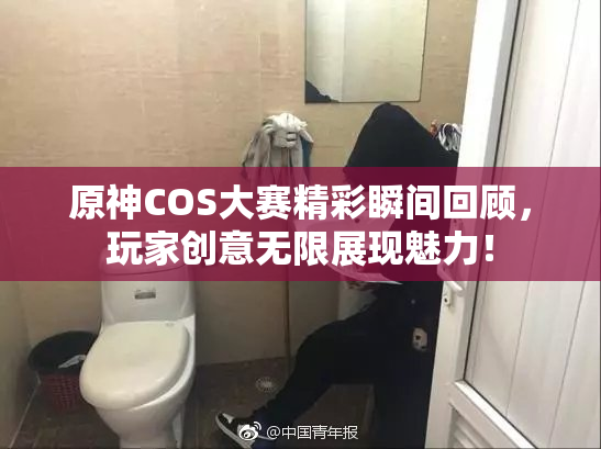 原神COS大赛精彩瞬间回顾，玩家创意无限展现魅力！