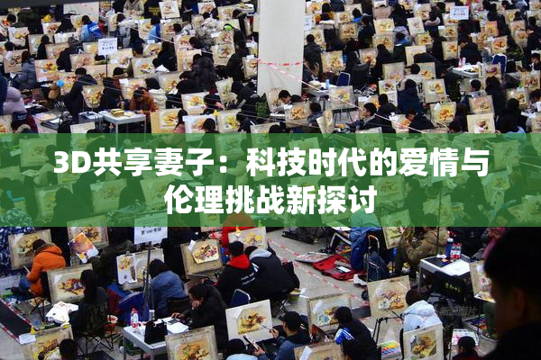 3D共享妻子：科技时代的爱情与伦理挑战新探讨