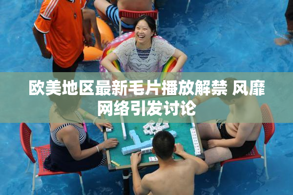 欧美地区最新毛片播放解禁 风靡网络引发讨论