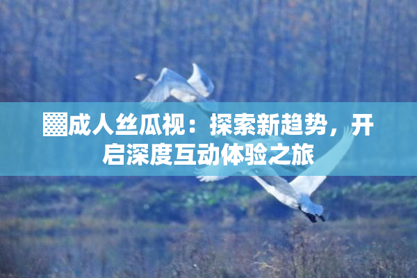 ▓成人丝瓜视：探索新趋势，开启深度互动体验之旅
