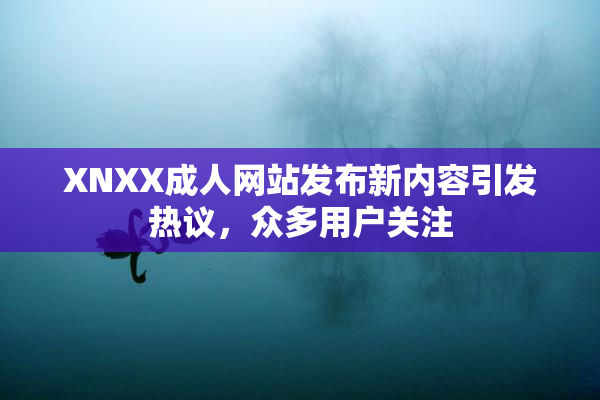 XNXX成人网站发布新内容引发热议，众多用户关注