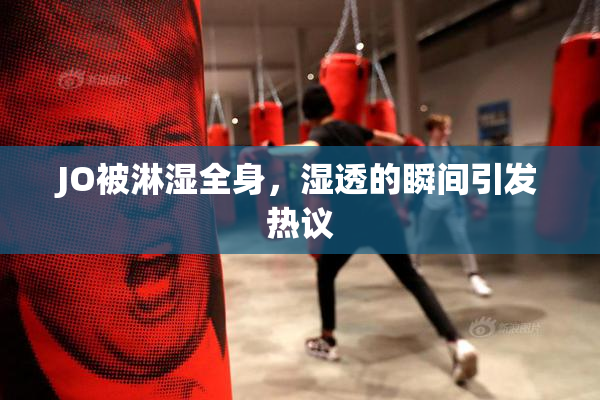 JO被淋湿全身，湿透的瞬间引发热议