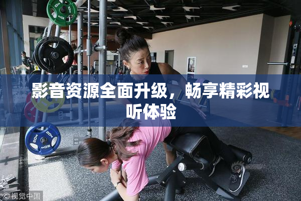 影音资源全面升级，畅享精彩视听体验