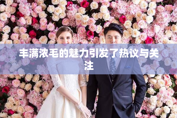 丰满浓毛的魅力引发了热议与关注