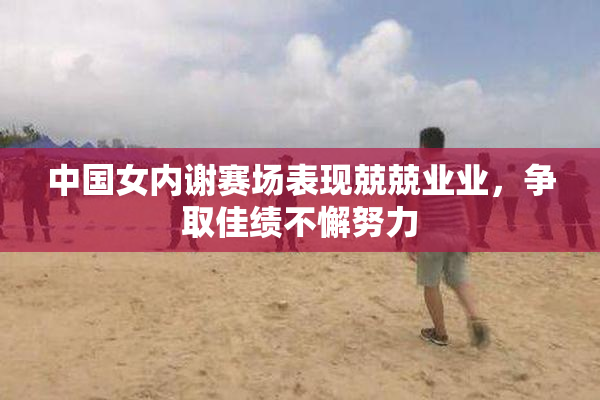 中国女内谢赛场表现兢兢业业，争取佳绩不懈努力