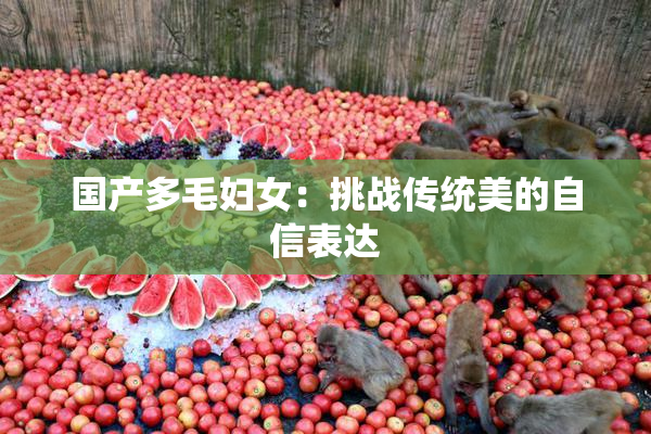 国产多毛妇女：挑战传统美的自信表达