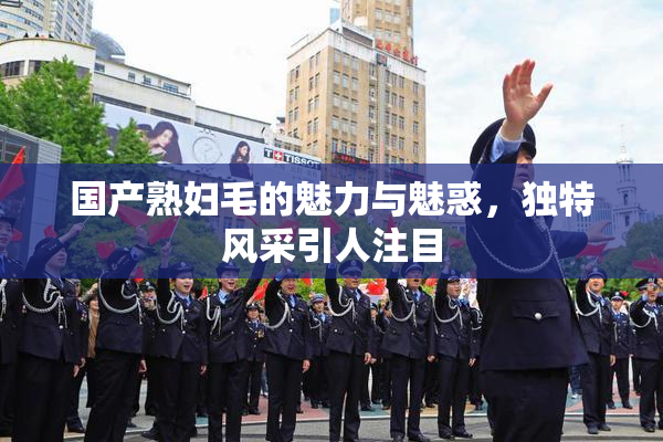 国产熟妇毛的魅力与魅惑，独特风采引人注目