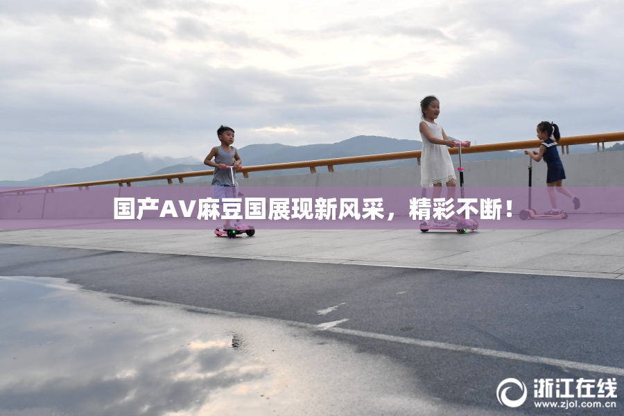 国产AV麻豆国展现新风采，精彩不断！