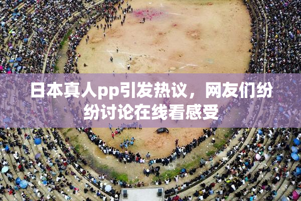 日本真人pp引发热议，网友们纷纷讨论在线看感受