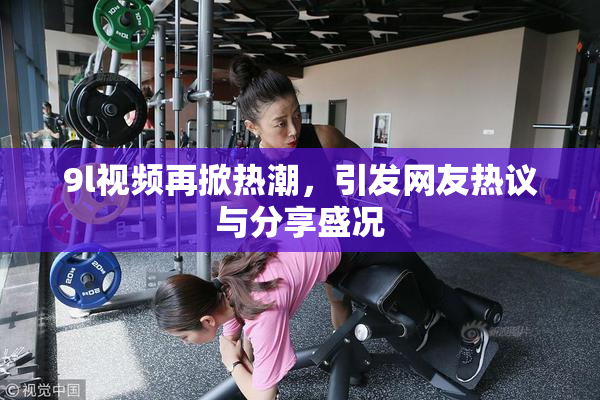 9l视频再掀热潮，引发网友热议与分享盛况