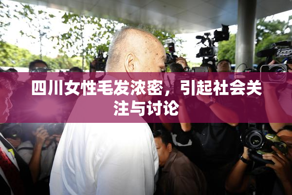 四川女性毛发浓密，引起社会关注与讨论