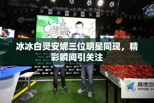 冰冰白灵安妮三位明星同现，精彩瞬间引关注