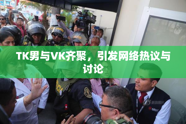 TK男与VK齐聚，引发网络热议与讨论