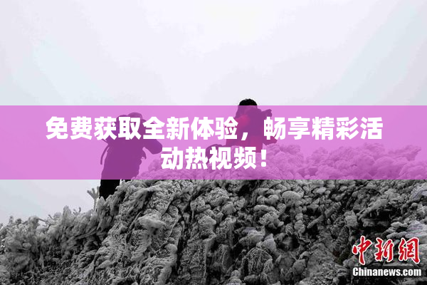 免费获取全新体验，畅享精彩活动热视频！