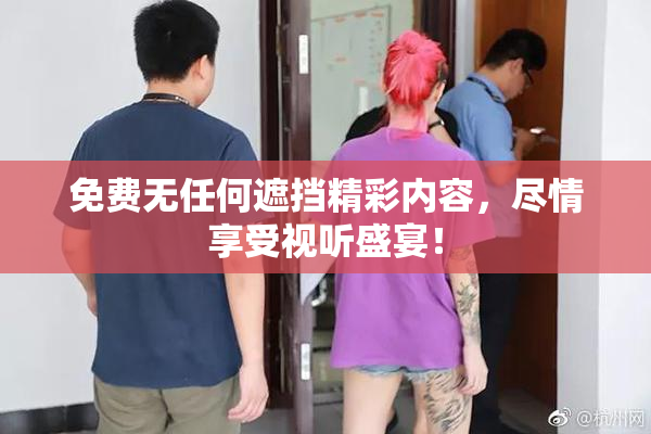 免费无任何遮挡精彩内容，尽情享受视听盛宴！