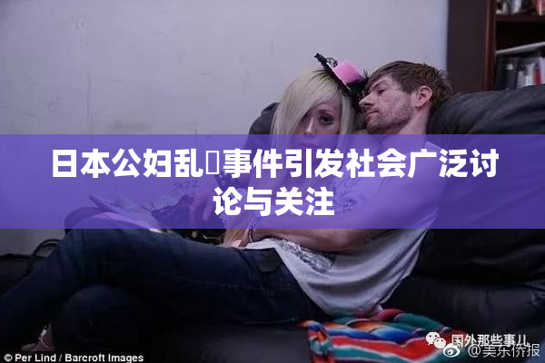 日本公妇乱婬事件引发社会广泛讨论与关注