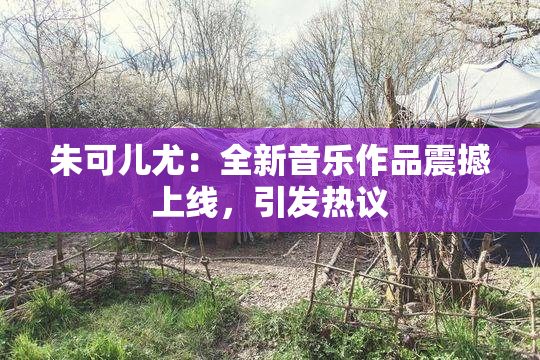 朱可儿尤：全新音乐作品震撼上线，引发热议