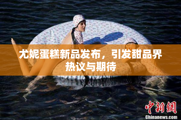 尤妮蛋糕新品发布，引发甜品界热议与期待