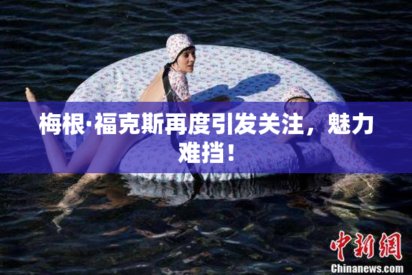 梅根·福克斯再度引发关注，魅力难挡！