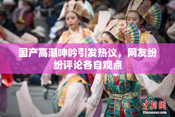 国产高潮呻吟引发热议，网友纷纷评论各自观点