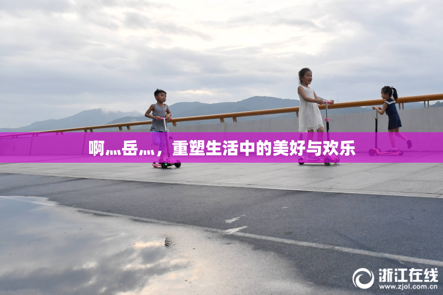 啊灬岳灬，重塑生活中的美好与欢乐