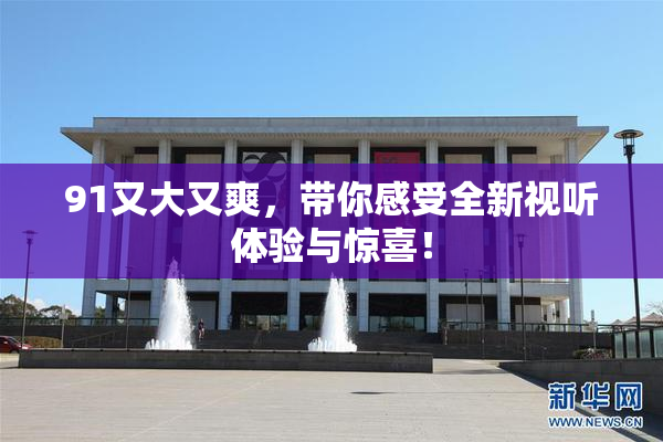 91又大又爽，带你感受全新视听体验与惊喜！