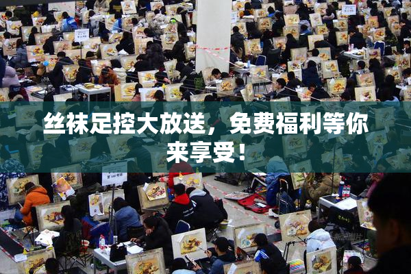 丝袜足控大放送，免费福利等你来享受！